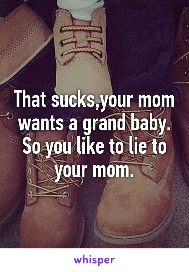 That sucks,your mom wants a grand baby. So you like to lie to your mom.