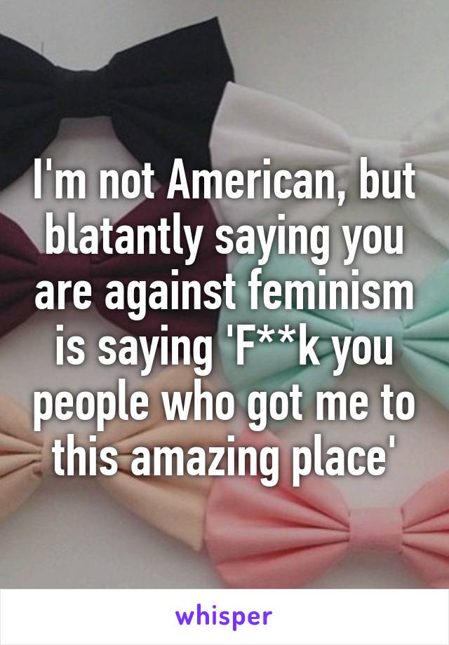 I'm not American, but blatantly saying you are against feminism is saying 'F**k you people who got me to this amazing place'