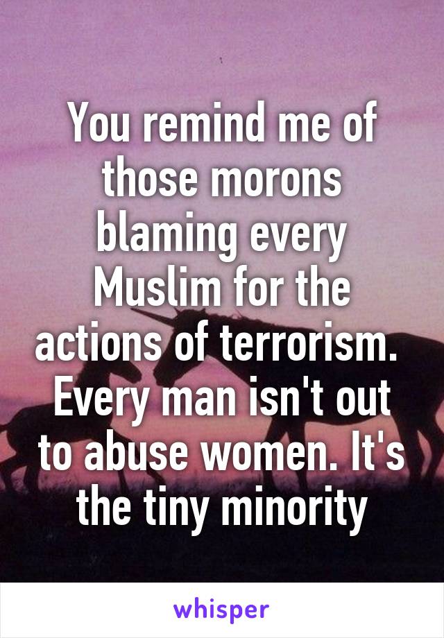 You remind me of those morons blaming every Muslim for the actions of terrorism. 
Every man isn't out to abuse women. It's the tiny minority