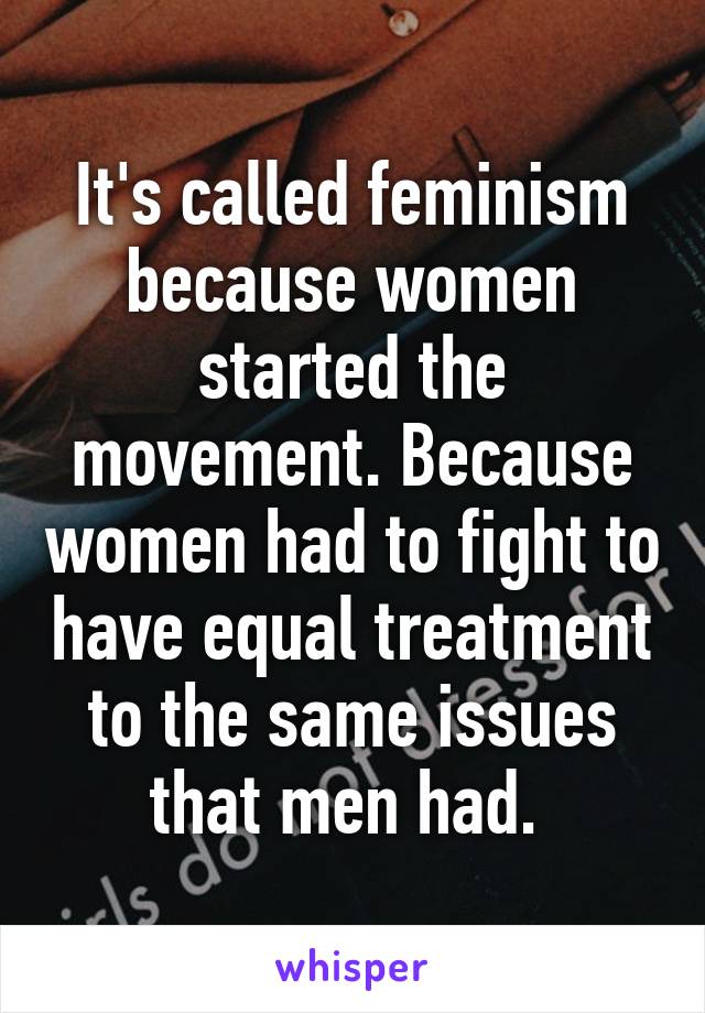 It's called feminism because women started the movement. Because women had to fight to have equal treatment to the same issues that men had. 