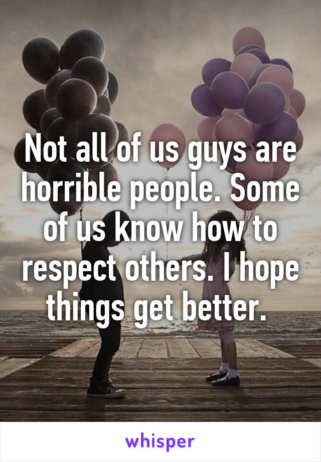 Not all of us guys are horrible people. Some of us know how to respect others. I hope things get better. 