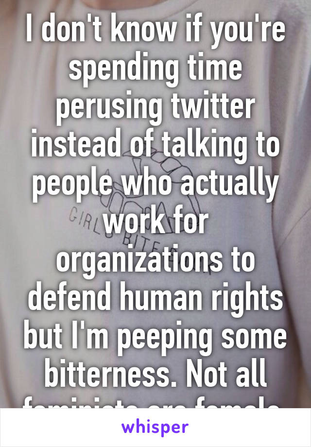 I don't know if you're spending time perusing twitter instead of talking to people who actually work for organizations to defend human rights but I'm peeping some bitterness. Not all feminists are female.