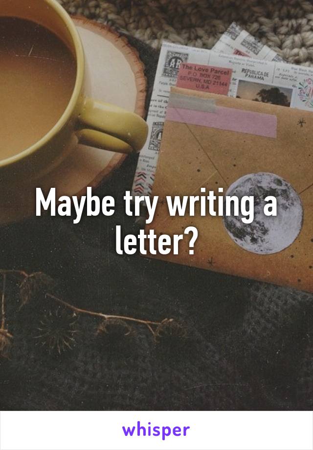 Maybe try writing a letter?