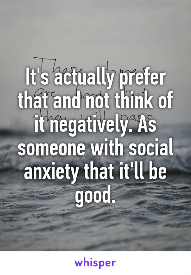 It's actually prefer that and not think of it negatively. As someone with social anxiety that it'll be good.