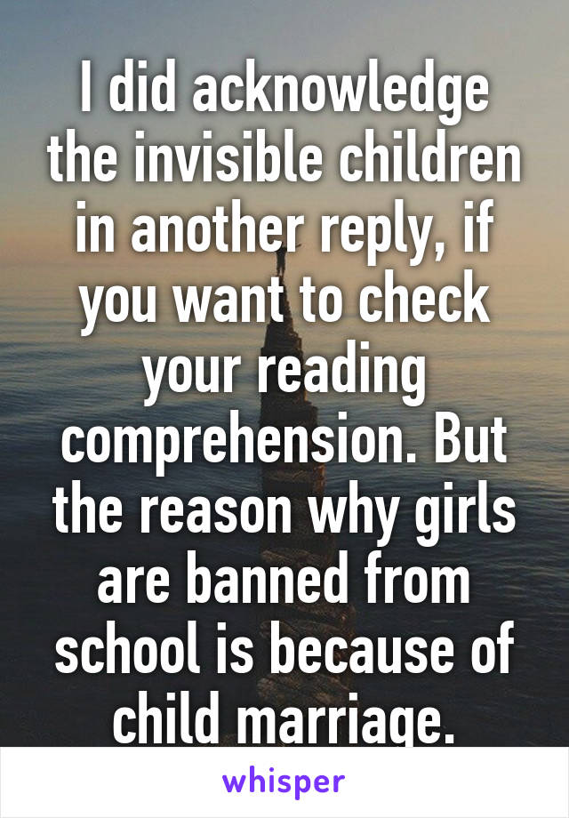 I did acknowledge the invisible children in another reply, if you want to check your reading comprehension. But the reason why girls are banned from school is because of child marriage.