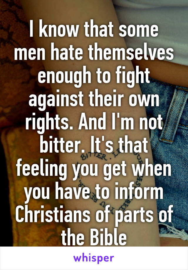 I know that some men hate themselves enough to fight against their own rights. And I'm not bitter. It's that feeling you get when you have to inform Christians of parts of the Bible