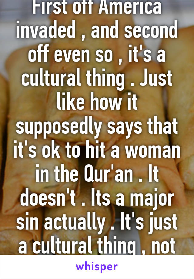 First off America invaded , and second off even so , it's a cultural thing . Just like how it supposedly says that it's ok to hit a woman in the Qur'an . It doesn't . Its a major sin actually . It's just a cultural thing , not religious .