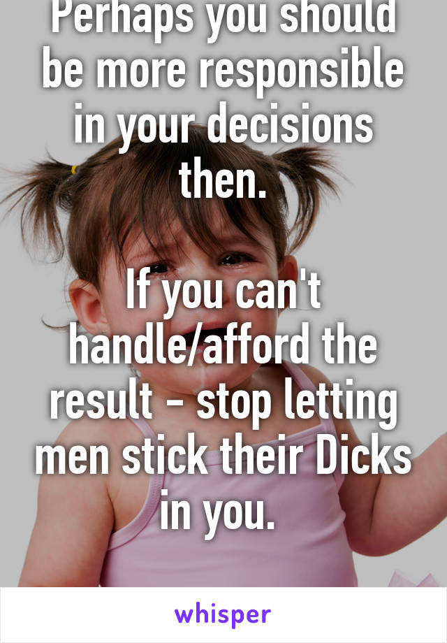 Perhaps you should be more responsible in your decisions then.

If you can't handle/afford the result - stop letting men stick their Dicks in you. 

Grow up!