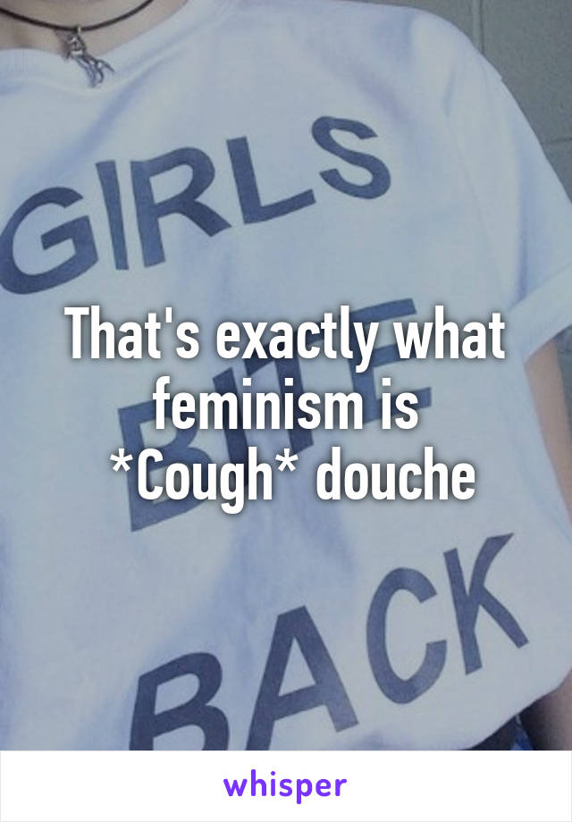 That's exactly what feminism is
 *Cough* douche