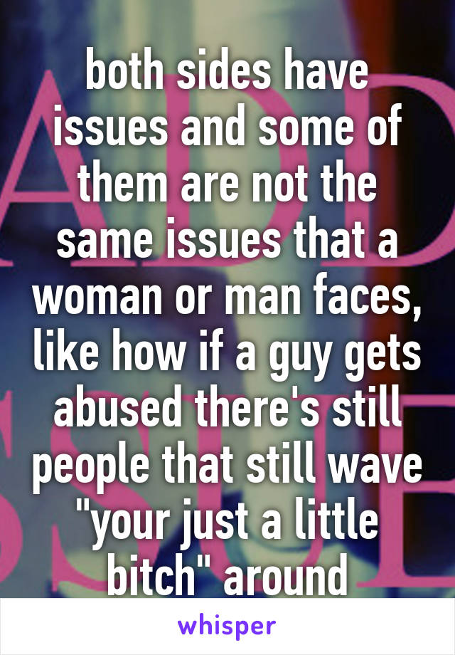 both sides have issues and some of them are not the same issues that a woman or man faces, like how if a guy gets abused there's still people that still wave "your just a little bitch" around