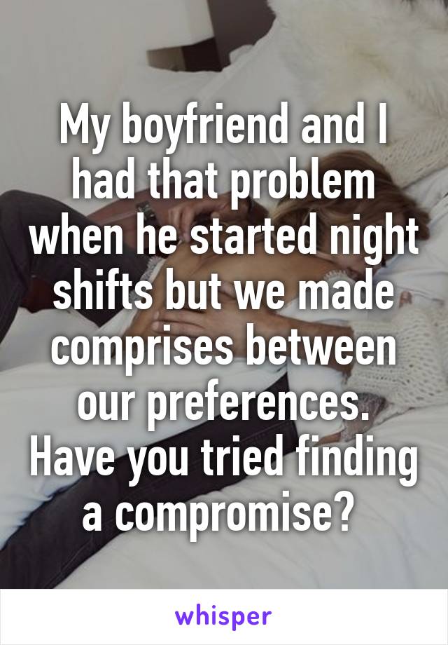 My boyfriend and I had that problem when he started night shifts but we made comprises between our preferences. Have you tried finding a compromise? 