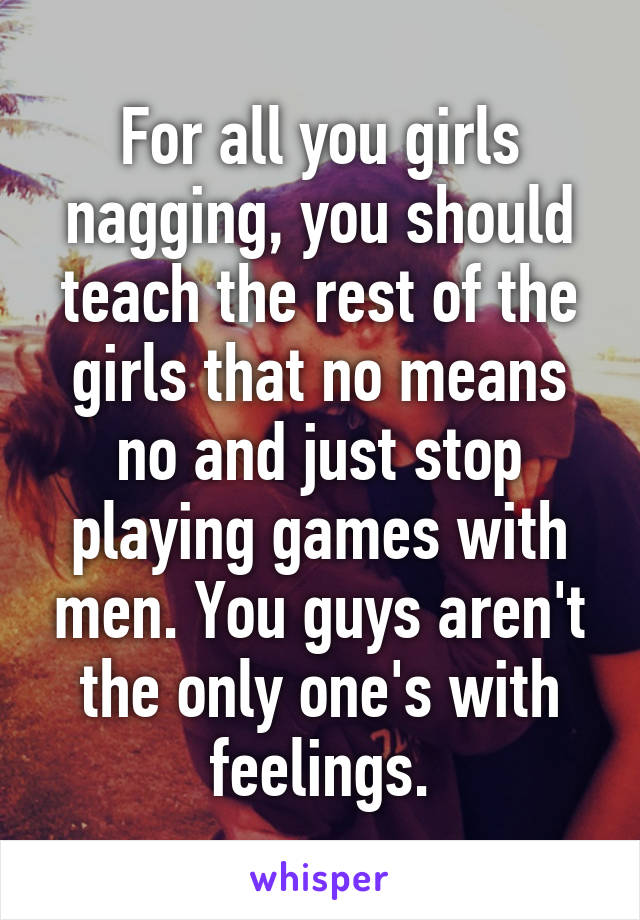 For all you girls nagging, you should teach the rest of the girls that no means no and just stop playing games with men. You guys aren't the only one's with feelings.