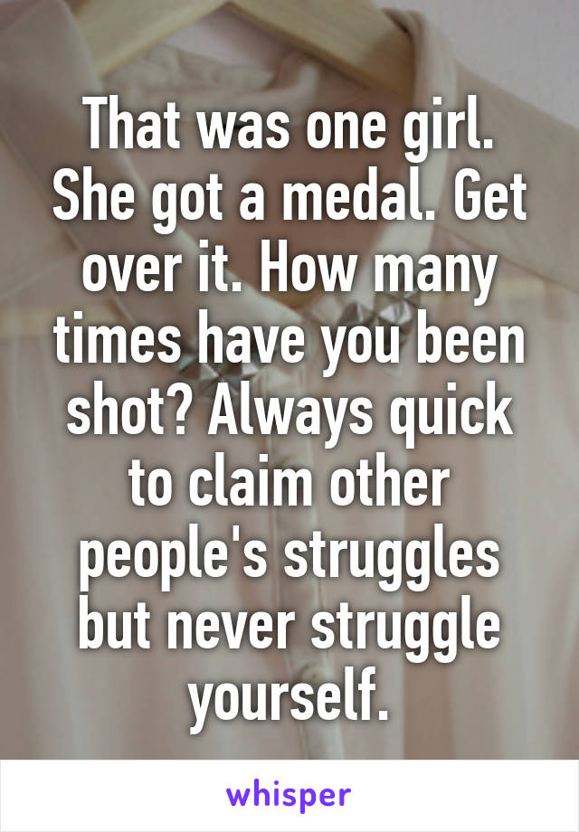 That was one girl. She got a medal. Get over it. How many times have you been shot? Always quick to claim other people's struggles but never struggle yourself.