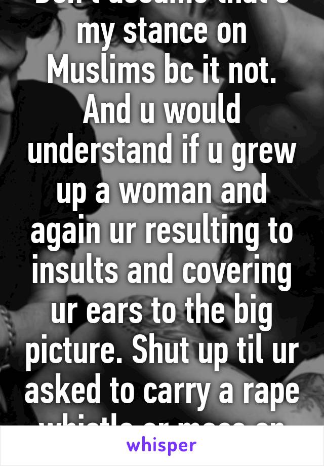 Don't assume that's my stance on Muslims bc it not. And u would understand if u grew up a woman and again ur resulting to insults and covering ur ears to the big picture. Shut up til ur asked to carry a rape whistle or mace on campus 