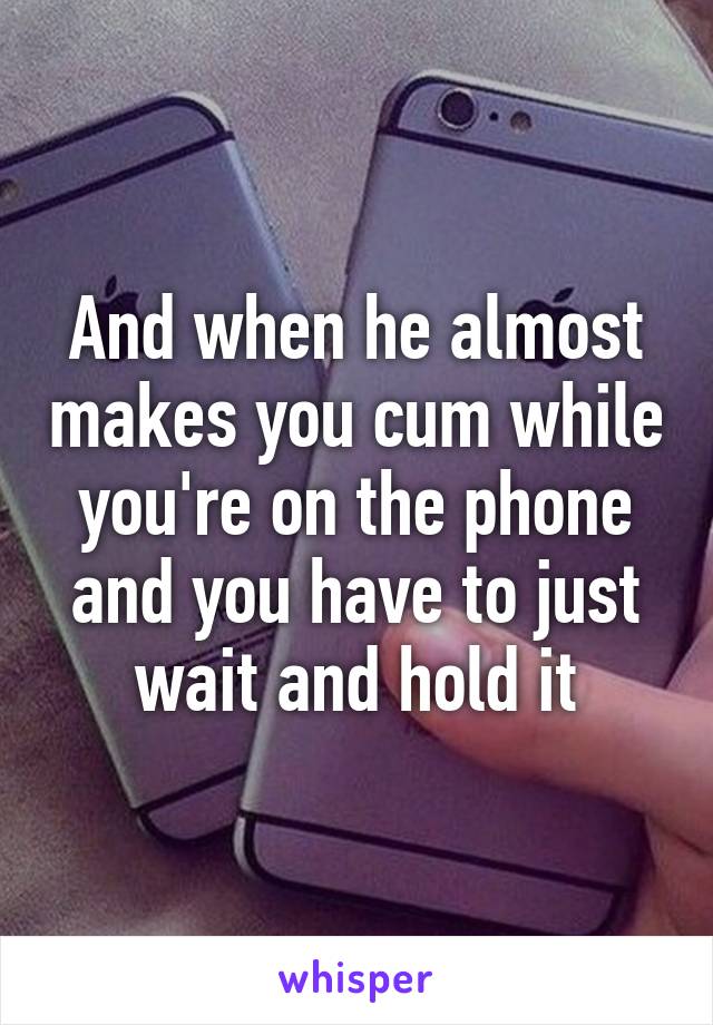 And when he almost makes you cum while you're on the phone and you have to just wait and hold it