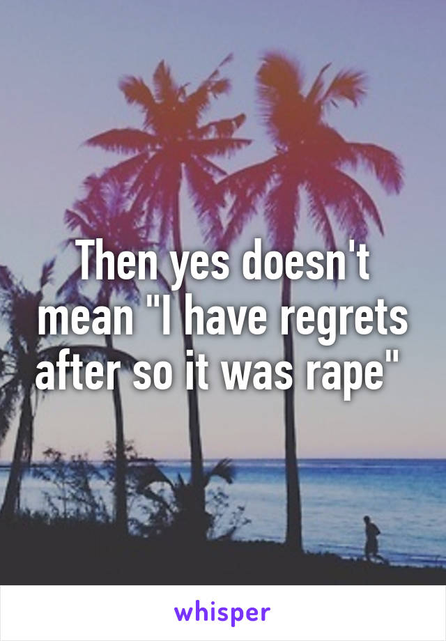 Then yes doesn't mean "I have regrets after so it was rape" 