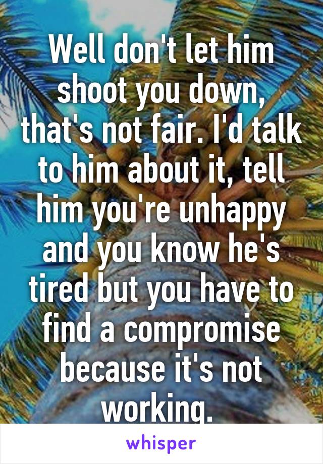 Well don't let him shoot you down, that's not fair. I'd talk to him about it, tell him you're unhappy and you know he's tired but you have to find a compromise because it's not working. 