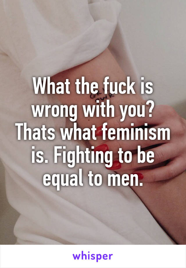 What the fuck is wrong with you? Thats what feminism is. Fighting to be equal to men.