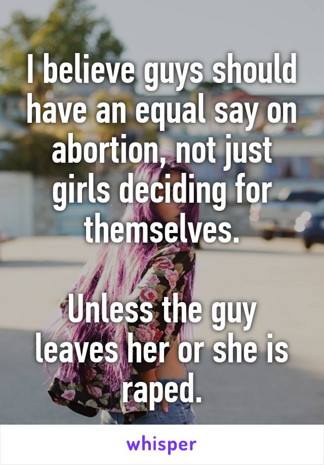 I believe guys should have an equal say on abortion, not just girls deciding for themselves.

Unless the guy leaves her or she is raped.