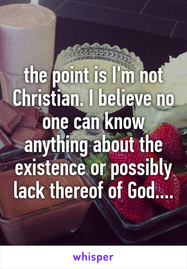 the point is I'm not Christian. I believe no one can know anything about the existence or possibly lack thereof of God....