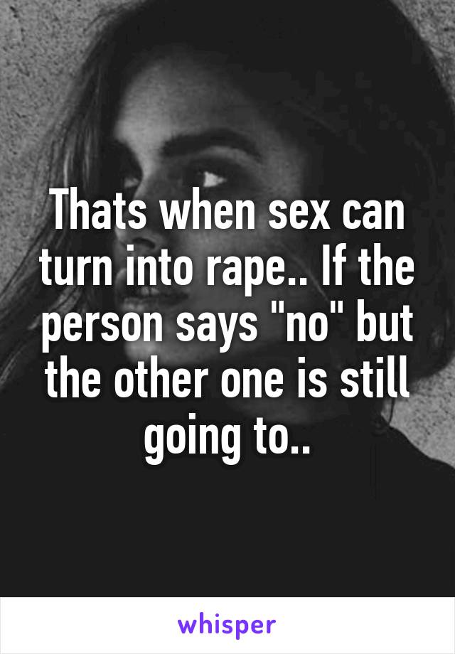Thats when sex can turn into rape.. If the person says "no" but the other one is still going to..