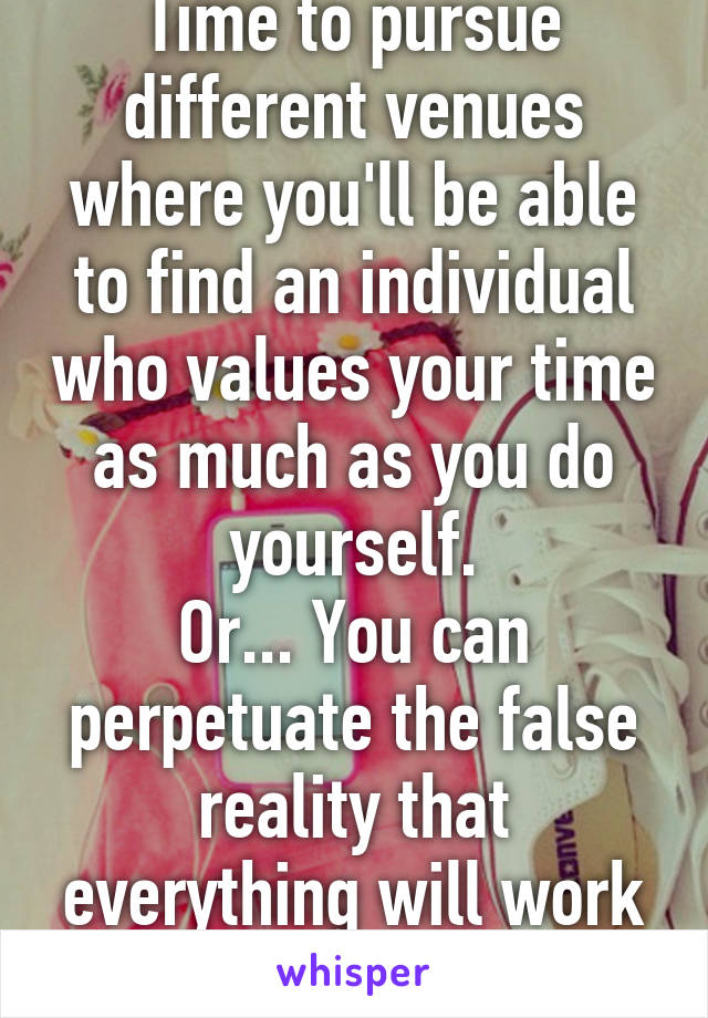 Time to pursue different venues where you'll be able to find an individual who values your time as much as you do yourself.
Or... You can perpetuate the false reality that everything will work out.