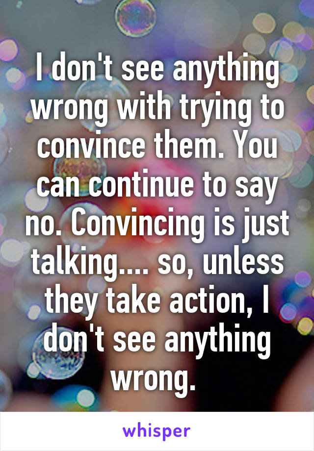I don't see anything wrong with trying to convince them. You can continue to say no. Convincing is just talking.... so, unless they take action, I don't see anything wrong. 