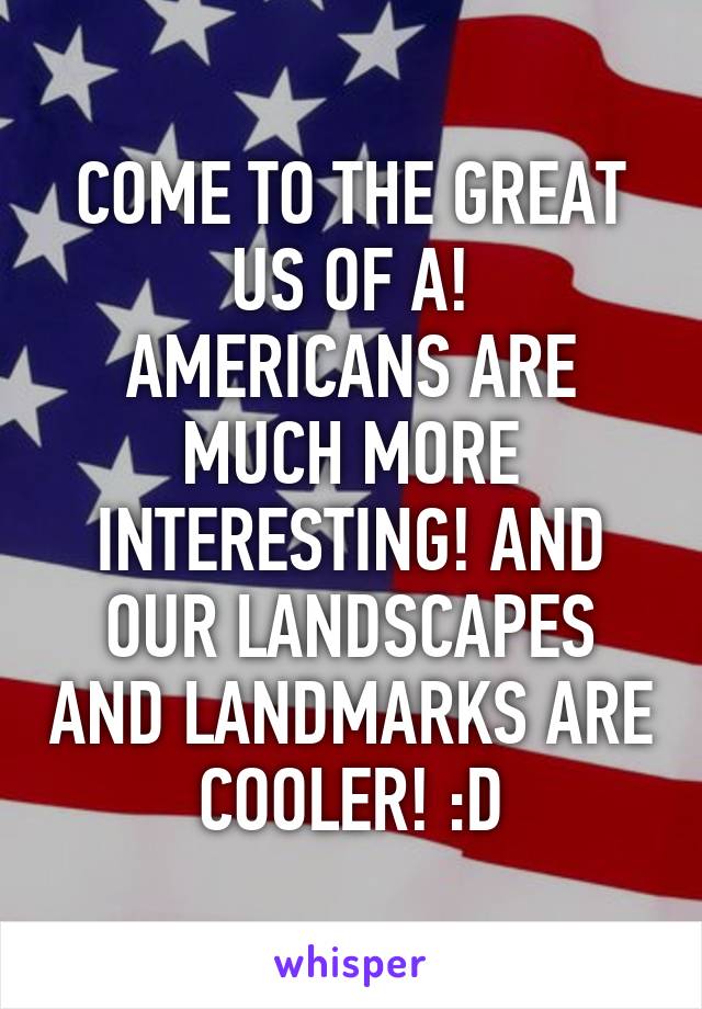 COME TO THE GREAT US OF A!
AMERICANS ARE MUCH MORE INTERESTING! AND OUR LANDSCAPES AND LANDMARKS ARE COOLER! :D