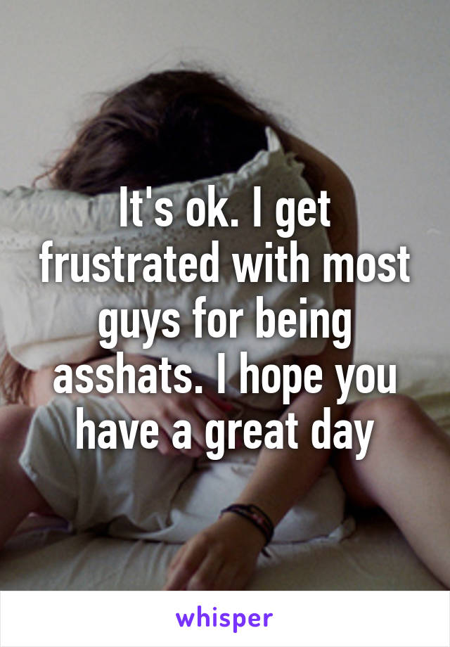 It's ok. I get frustrated with most guys for being asshats. I hope you have a great day