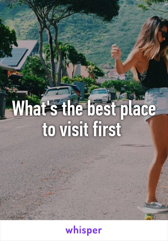 What's the best place to visit first 