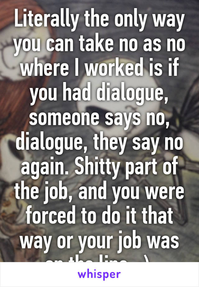 Literally the only way you can take no as no where I worked is if you had dialogue, someone says no, dialogue, they say no again. Shitty part of the job, and you were forced to do it that way or your job was on the line  :) 