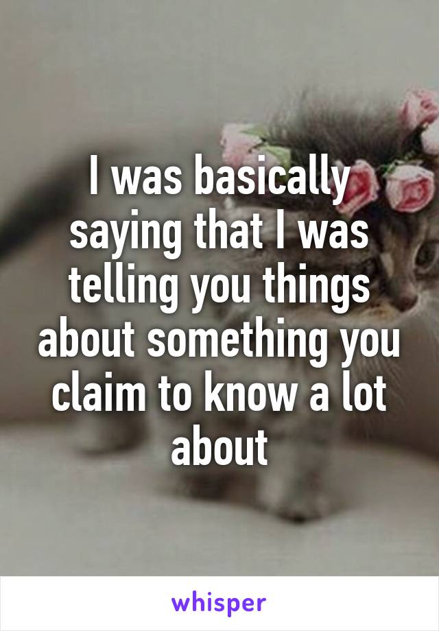 I was basically saying that I was telling you things about something you claim to know a lot about