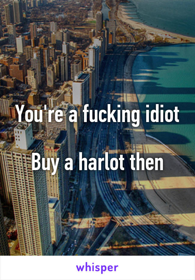 You're a fucking idiot

Buy a harlot then