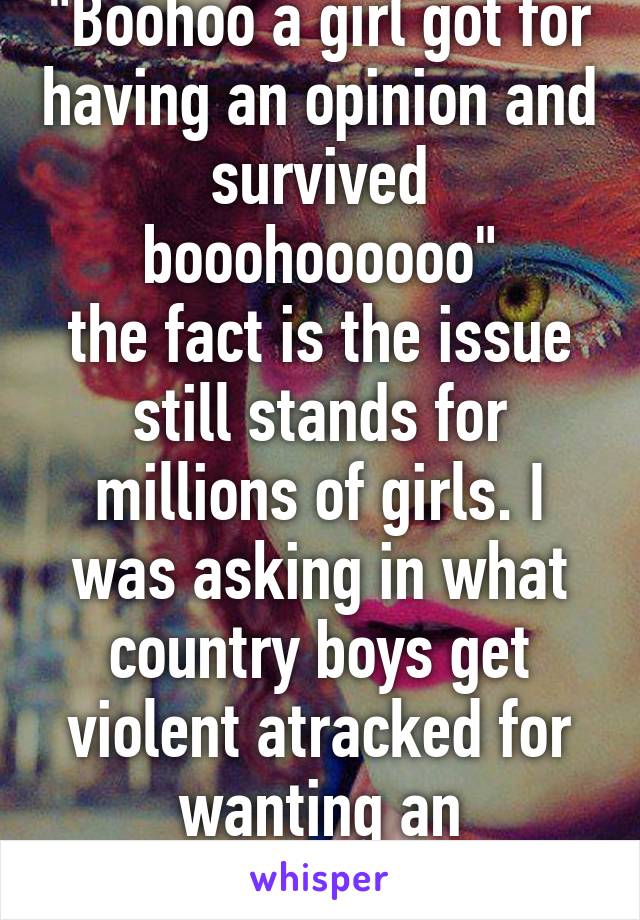 "Boohoo a girl got for having an opinion and survived booohoooooo"
the fact is the issue still stands for millions of girls. I was asking in what country boys get violent atracked for wanting an education.