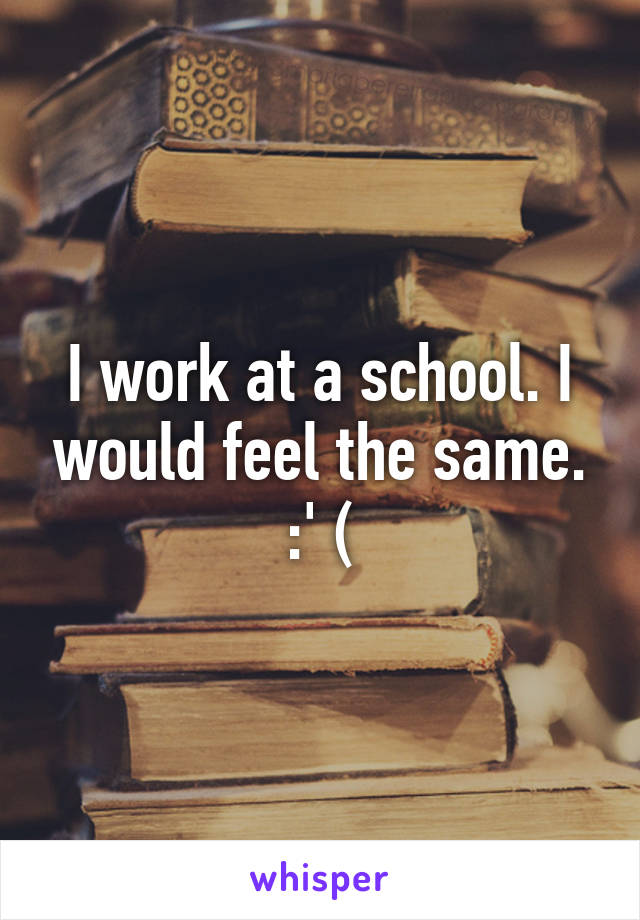 I work at a school. I would feel the same. :' (