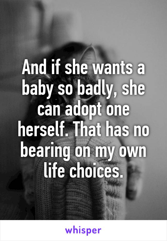 And if she wants a baby so badly, she can adopt one herself. That has no bearing on my own life choices.