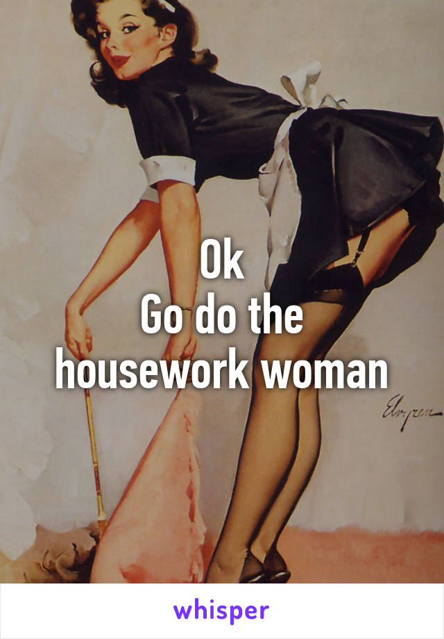 Ok
Go do the housework woman