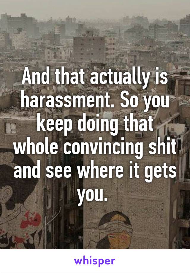 And that actually is harassment. So you keep doing that whole convincing shit and see where it gets you. 