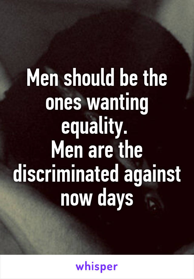 Men should be the ones wanting equality. 
Men are the discriminated against now days