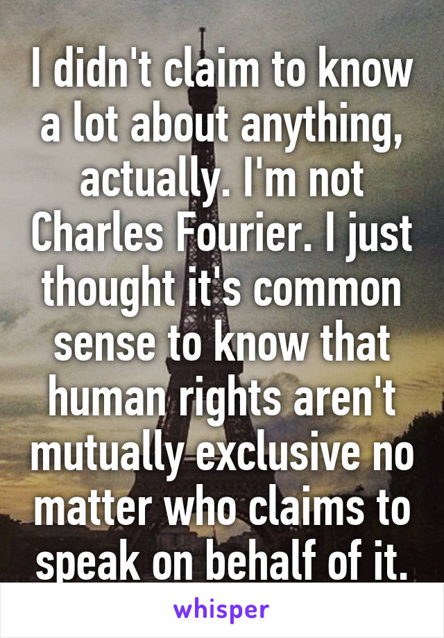 I didn't claim to know a lot about anything, actually. I'm not Charles Fourier. I just thought it's common sense to know that human rights aren't mutually exclusive no matter who claims to speak on behalf of it.