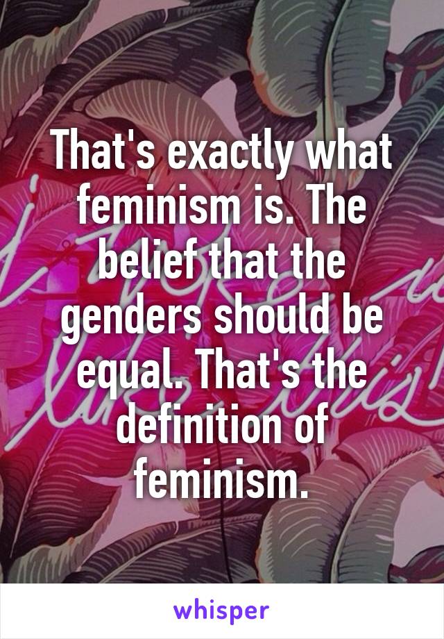 That's exactly what feminism is. The belief that the genders should be equal. That's the definition of feminism.