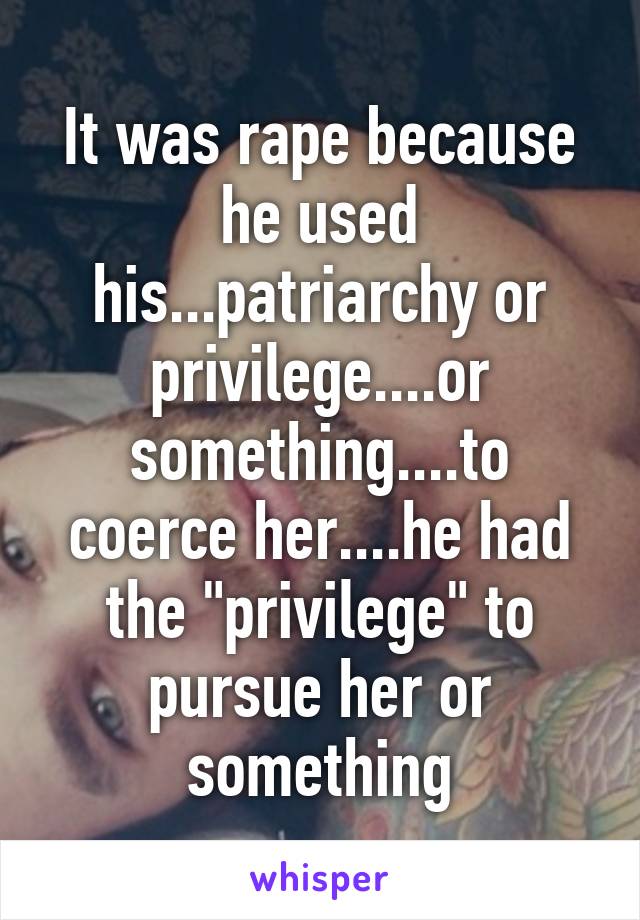 It was rape because he used his...patriarchy or privilege....or something....to coerce her....he had the "privilege" to pursue her or something