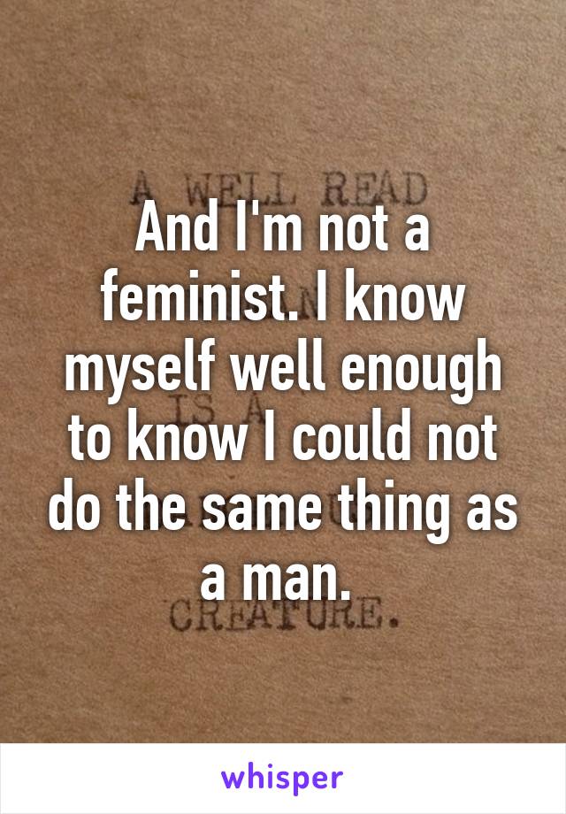 And I'm not a feminist. I know myself well enough to know I could not do the same thing as a man. 