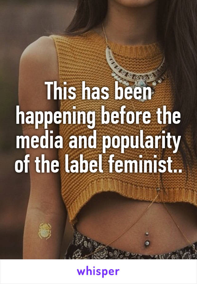 This has been happening before the media and popularity of the label feminist.. 