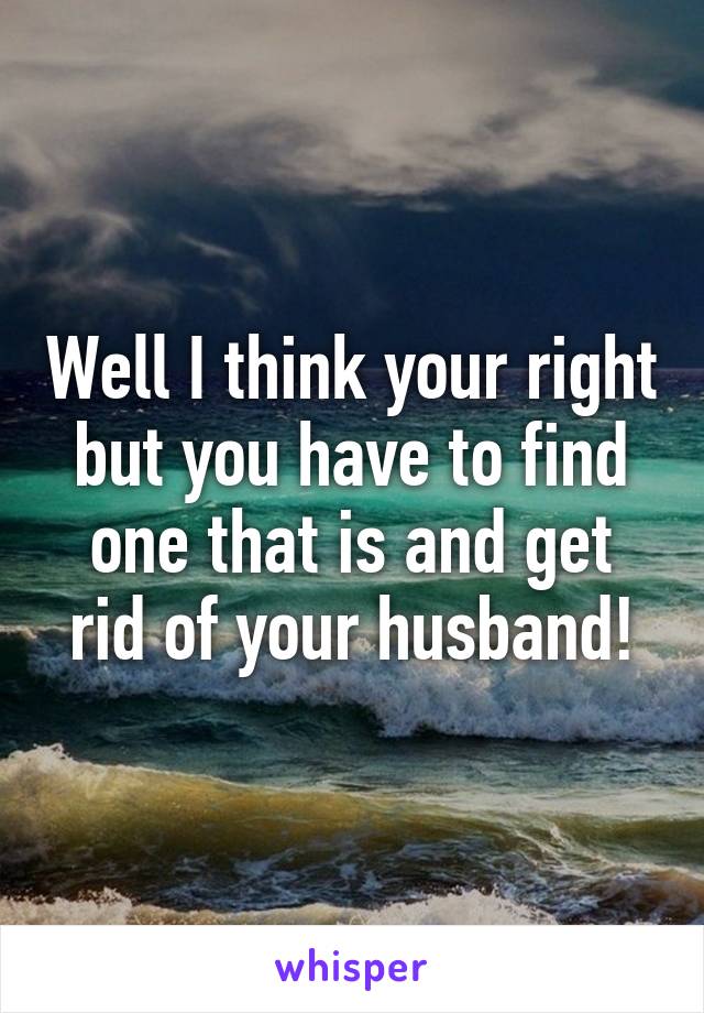 Well I think your right but you have to find one that is and get rid of your husband!