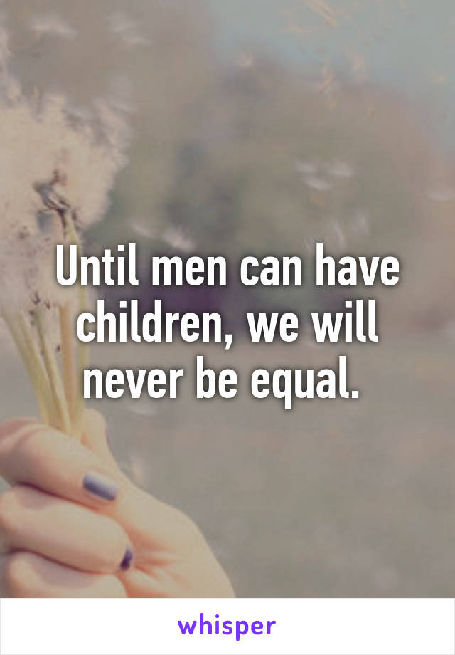 Until men can have children, we will never be equal. 