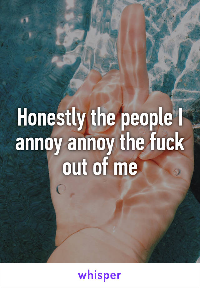 Honestly the people I annoy annoy the fuck out of me