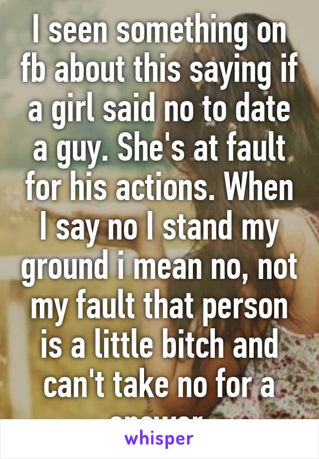 I seen something on fb about this saying if a girl said no to date a guy. She's at fault for his actions. When I say no I stand my ground i mean no, not my fault that person is a little bitch and can't take no for a answer.
