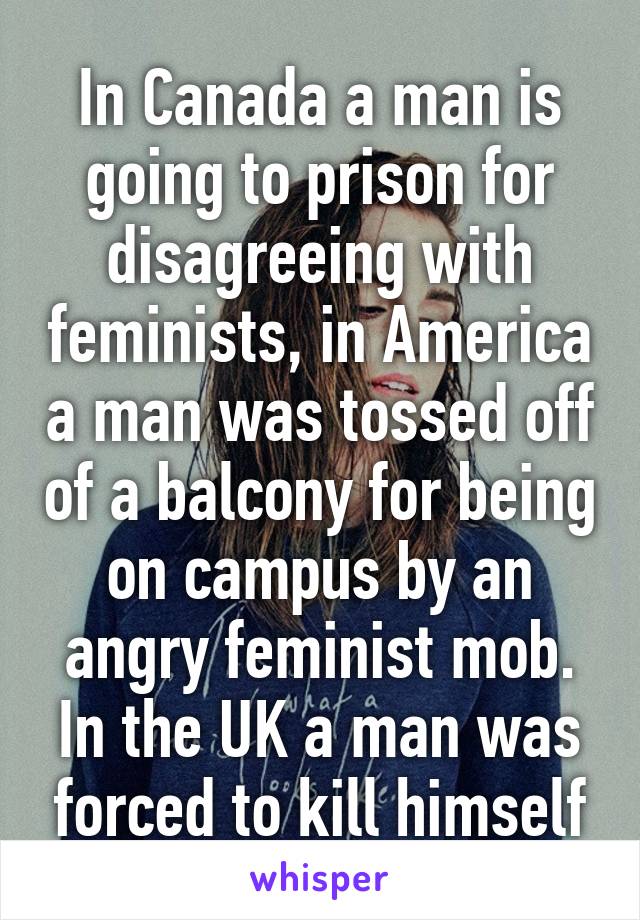 In Canada a man is going to prison for disagreeing with feminists, in America a man was tossed off of a balcony for being on campus by an angry feminist mob. In the UK a man was forced to kill himself