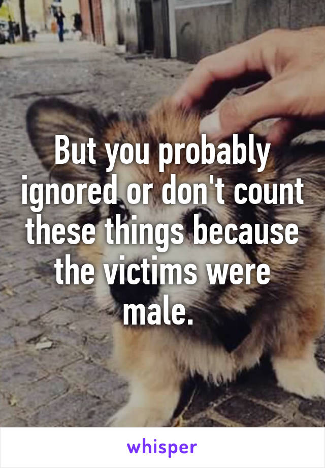 But you probably ignored or don't count these things because the victims were male. 